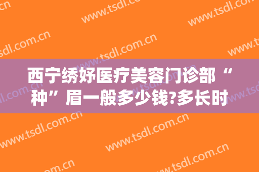 西宁绣妤医疗美容门诊部“种”眉一般多少钱?多长时间恢复?(西宁绣妤医疗美容评价)