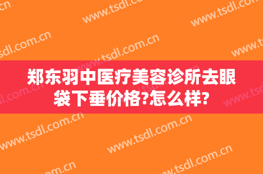 郑东羽中医疗美容诊所去眼袋下垂价格?怎么样?
