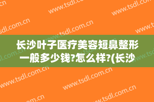 长沙叶子医疗美容短鼻整形一般多少钱?怎么样?(长沙鼻子整形医院)