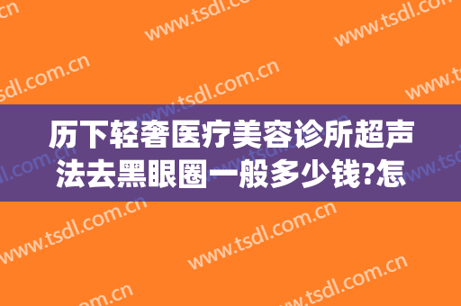 历下轻奢医疗美容诊所超声法去黑眼圈一般多少钱?怎么样?(微创去黑眼圈多少钱啊)