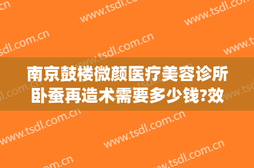南京鼓楼微颜医疗美容诊所卧蚕再造术需要多少钱?效果怎么样?(南京微整形美容价格)