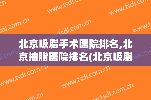 北京吸脂手术医院排名,北京抽脂医院排名(北京吸脂手术医院哪家最好)