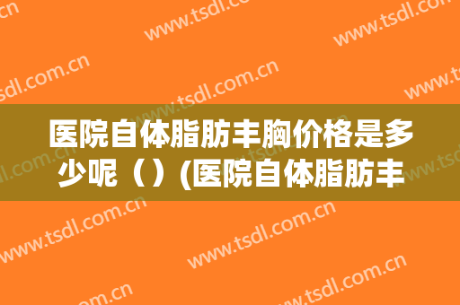 医院自体脂肪丰胸价格是多少呢（）(医院自体脂肪丰胸价格是多少呢贵阳)