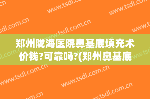 郑州陇海医院鼻基底填充术价钱?可靠吗?(郑州鼻基底手术做的好的医生)