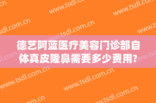 德艺阿蓝医疗美容门诊部自体真皮隆鼻需要多少费用?多长时间恢复?(重庆德艺阿蓝医疗美容门诊部)