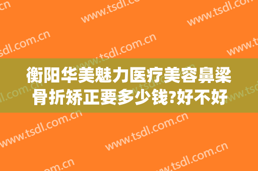 衡阳华美魅力医疗美容鼻梁骨折矫正要多少钱?好不好?(衡阳华美魅力医疗美容有限公司)