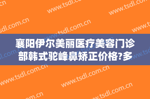 襄阳伊尔美丽医疗美容门诊部韩式驼峰鼻矫正价格?多长时间恢复?(襄阳伊莱美医疗美容整形医院)