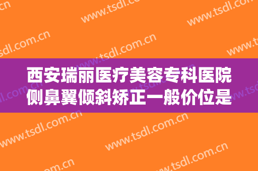 西安瑞丽医疗美容专科医院侧鼻翼倾斜矫正一般价位是多少?贵不贵?(西安瑞亚整形医院地址)