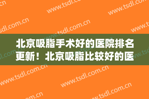 北京吸脂手术好的医院排名更新！北京吸脂比较好的医生(北京排名前十的吸脂医院)