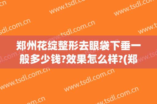 郑州花绽整形去眼袋下垂一般多少钱?效果怎么样?(郑州哪家医院去眼袋效果好)