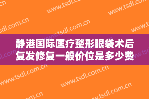 静港国际医疗整形眼袋术后复发修复一般价位是多少费用?效果怎么样?