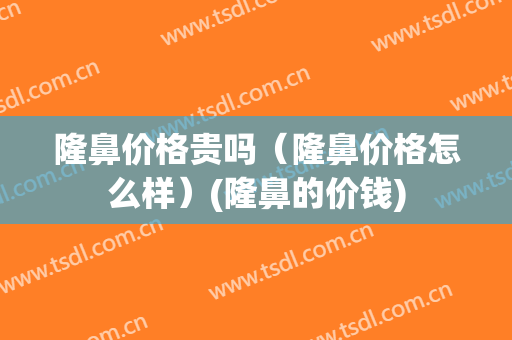隆鼻价格贵吗（隆鼻价格怎么样）(隆鼻的价钱)