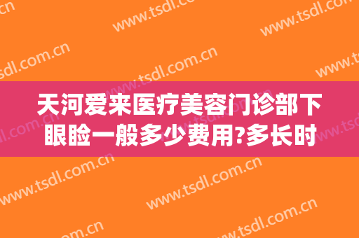 天河爱来医疗美容门诊部下眼睑一般多少费用?多长时间恢复?(广州市天河区爱来医疗美容门诊部有限公司)