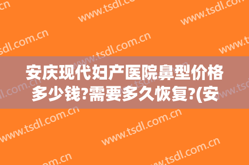 安庆现代妇产医院鼻型价格多少钱?需要多久恢复?(安庆现代妇产医院鼻型价格多少钱?需要多久恢复体检)