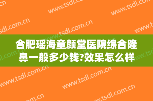 合肥瑶海童颜堂医院综合隆鼻一般多少钱?效果怎么样?(合肥童颜堂整形美容医院)
