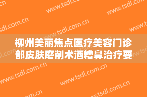 柳州美丽焦点医疗美容门诊部皮肤磨削术酒糟鼻治疗要多少钱?效果怎么样?
