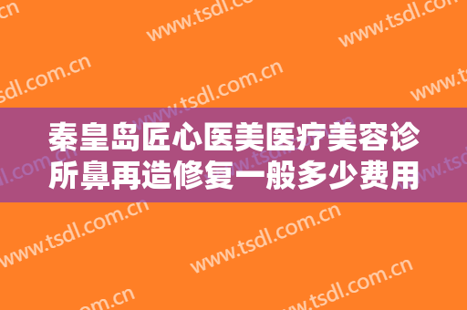 秦皇岛匠心医美医疗美容诊所鼻再造修复一般多少费用?多长时间恢复?