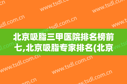 北京吸脂三甲医院排名榜前七,北京吸脂专家排名(北京排名前十的吸脂医院)