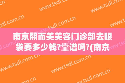 南京熙而美美容门诊部去眼袋要多少钱?靠谱吗?(南京熙而美整形正规吗?)