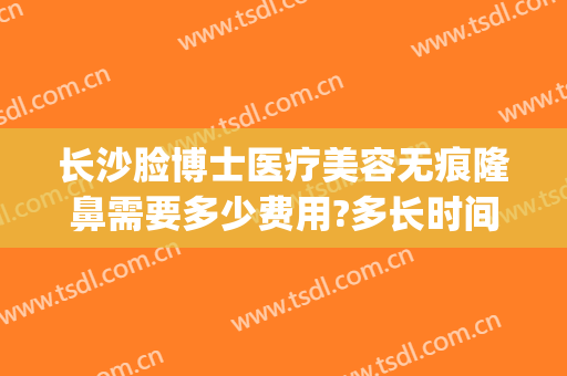 长沙脸博士医疗美容无痕隆鼻需要多少费用?多长时间恢复?(长沙脸博士整形地址)