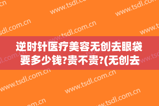逆时针医疗美容无创去眼袋要多少钱?贵不贵?(无创去眼袋价格)