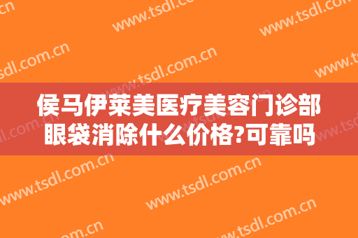 侯马伊莱美医疗美容门诊部眼袋消除什么价格?可靠吗?