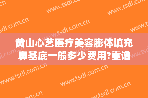 黄山心艺医疗美容膨体填充鼻基底一般多少费用?靠谱吗?(黄山心艺整形正规吗?)