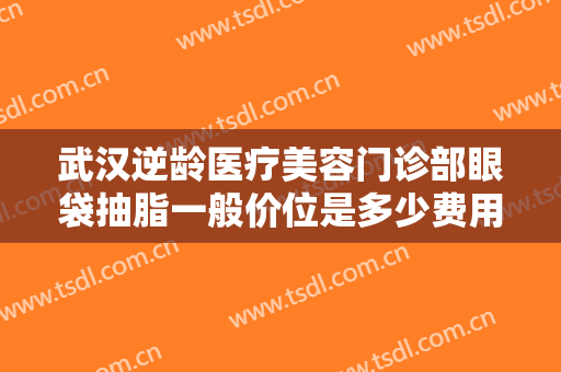 武汉逆龄医疗美容门诊部眼袋抽脂一般价位是多少费用?多长时间恢复?