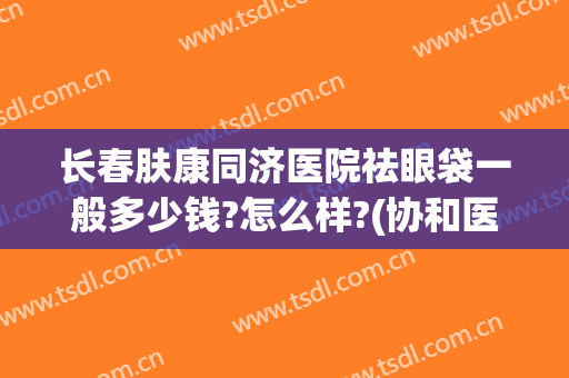 长春肤康同济医院祛眼袋一般多少钱?怎么样?(协和医院祛眼袋多少钱)
