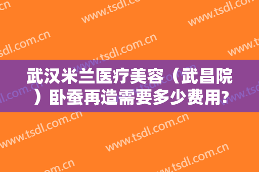 武汉米兰医疗美容（武昌院）卧蚕再造需要多少费用?靠谱吗?