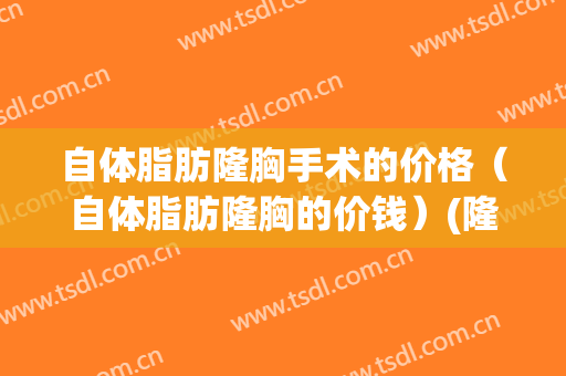自体脂肪隆胸手术的价格（自体脂肪隆胸的价钱）(隆胸多少钱自体脂肪)