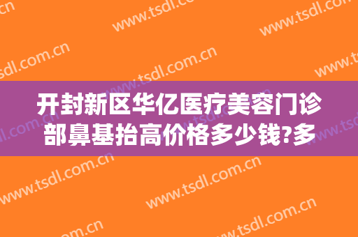 开封新区华亿医疗美容门诊部鼻基抬高价格多少钱?多长时间恢复?(开封华亿整形医院口碑)