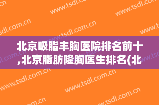 北京吸脂丰胸医院排名前十,北京脂肪隆胸医生排名(北京抽脂医院)