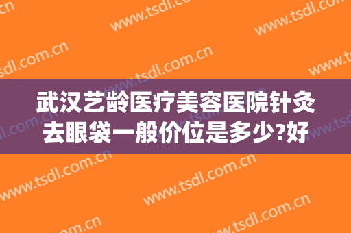 武汉艺龄医疗美容医院针灸去眼袋一般价位是多少?好不好?(武汉哪家医院眼袋手术做得好)