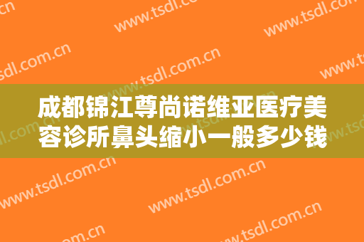 成都锦江尊尚诺维亚医疗美容诊所鼻头缩小一般多少钱?好不好?