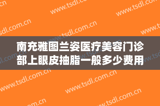 南充雅图兰姿医疗美容门诊部上眼皮抽脂一般多少费用?怎么样?(成都双眼皮抽脂多少钱)