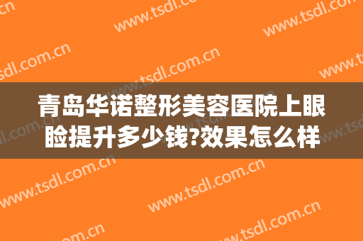 青岛华诺整形美容医院上眼睑提升多少钱?效果怎么样?(青岛整容眼部哪家好)