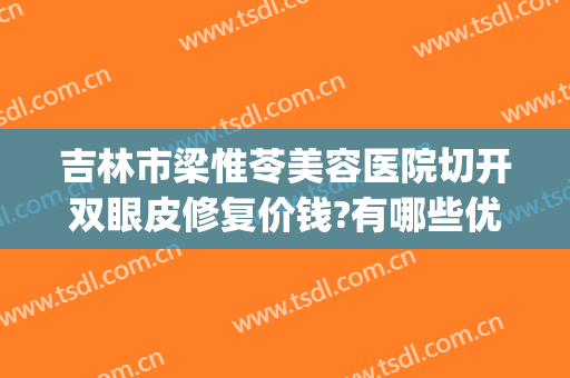 吉林市梁惟苓美容医院切开双眼皮修复价钱?有哪些优势?(梁惟苓整形医院)