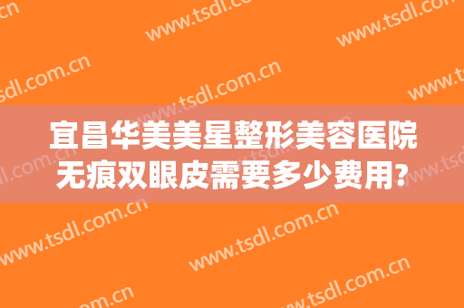 宜昌华美美星整形美容医院无痕双眼皮需要多少费用?可靠吗?(宜昌中心医院割双眼皮的价格)