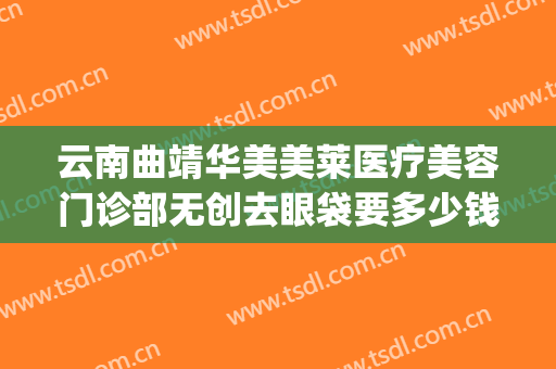云南曲靖华美美莱医疗美容门诊部无创去眼袋要多少钱?有哪些优势?(曲靖华美美莱美容医院)