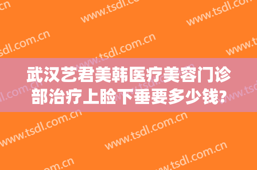 武汉艺君美韩医疗美容门诊部治疗上睑下垂要多少钱?靠谱吗?(医美下巴多少钱)