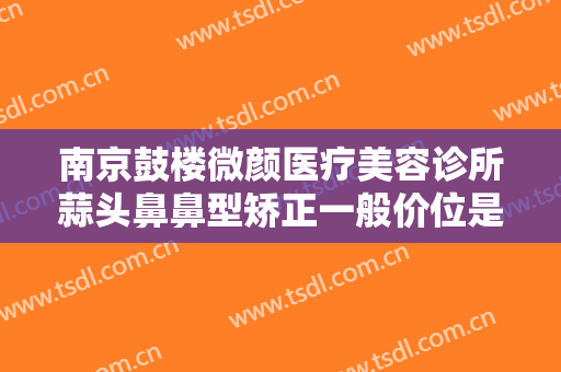 南京鼓楼微颜医疗美容诊所蒜头鼻鼻型矫正一般价位是多少费用?怎么样?