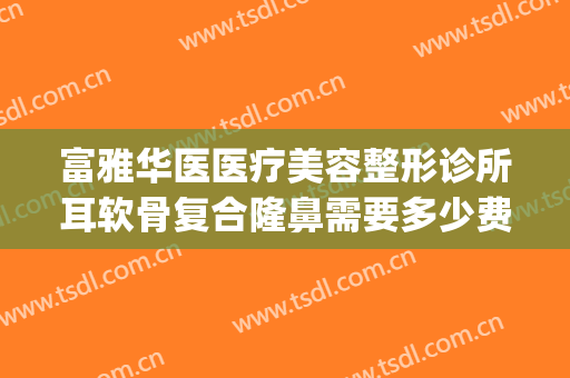 富雅华医医疗美容整形诊所耳软骨复合隆鼻需要多少费用?可靠吗?(西京医院耳软骨隆鼻多少钱)