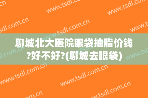 聊城北大医院眼袋抽脂价钱?好不好?(聊城去眼袋)