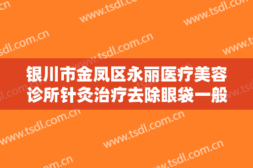 银川市金凤区永丽医疗美容诊所针灸治疗去除眼袋一般多少钱?有哪些优势?