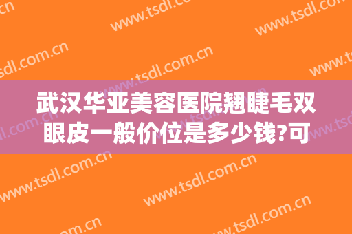 武汉华亚美容医院翘睫毛双眼皮一般价位是多少钱?可靠吗?(武汉华亚美容医院怎么样)
