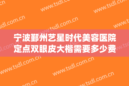宁波鄞州艺星时代美容医院定点双眼皮大楷需要多少费用?贵不贵?(宁波艺星做双眼皮怎么样)