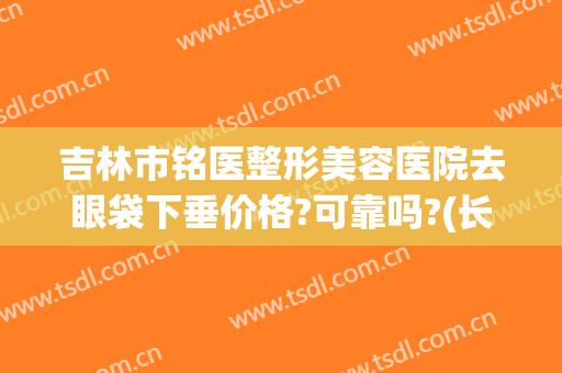 吉林市铭医整形美容医院去眼袋下垂价格?可靠吗?(长春铭医整形去眼袋价格)