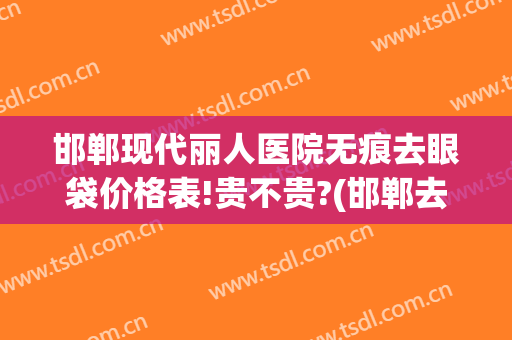 邯郸现代丽人医院无痕去眼袋价格表!贵不贵?(邯郸去眼袋的正规医院)