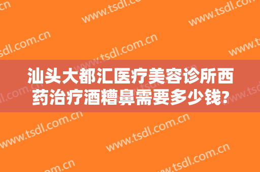 汕头大都汇医疗美容诊所西药治疗酒糟鼻需要多少钱?靠谱吗?